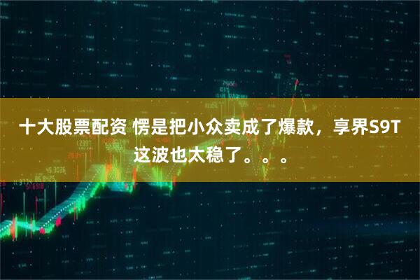 十大股票配资 愣是把小众卖成了爆款，享界S9T这波也太稳了。。。