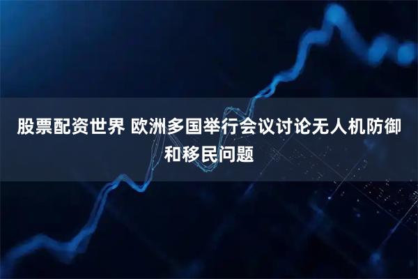 股票配资世界 欧洲多国举行会议讨论无人机防御和移民问题