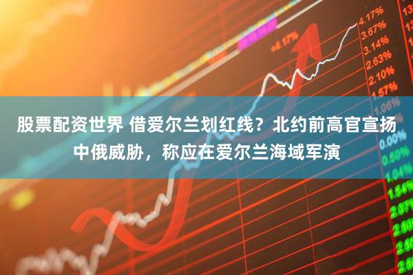 股票配资世界 借爱尔兰划红线？北约前高官宣扬中俄威胁，称应在爱尔兰海域军演