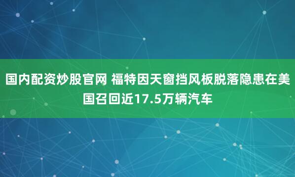 国内配资炒股官网 福特因天窗挡风板脱落隐患在美国召回近17.5万辆汽车