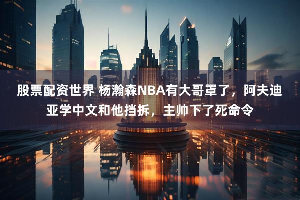 股票配资世界 杨瀚森NBA有大哥罩了，阿夫迪亚学中文和他挡拆，主帅下了死命令