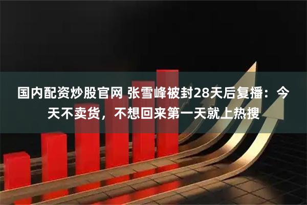 国内配资炒股官网 张雪峰被封28天后复播：今天不卖货，不想回来第一天就上热搜
