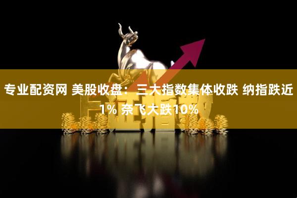 专业配资网 美股收盘：三大指数集体收跌 纳指跌近1% 奈飞大跌10%