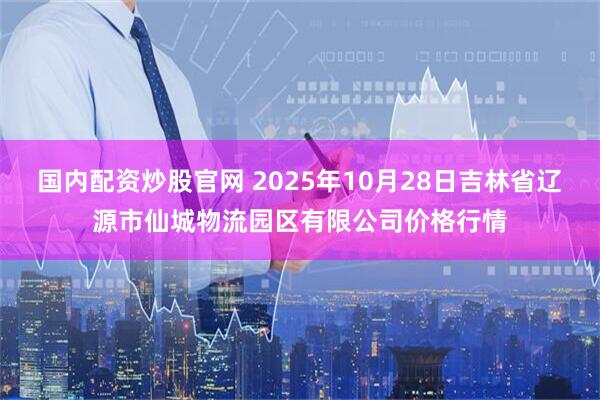 国内配资炒股官网 2025年10月28日吉林省辽源市仙城物流园区有限公司价格行情