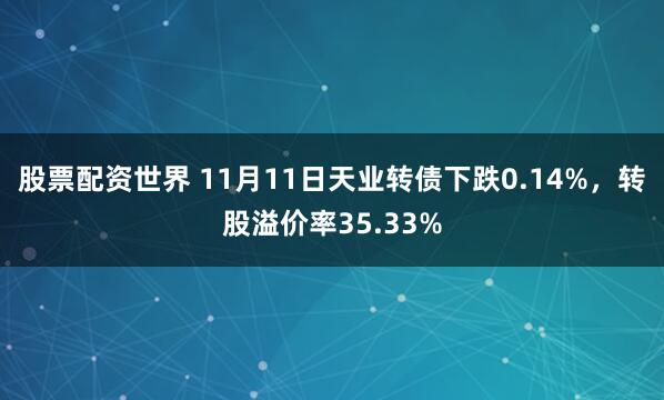 股票配资世界 11月11日天业转债下跌0.14%，转股溢价率35.33%