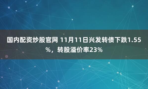 国内配资炒股官网 11月11日兴发转债下跌1.55%,转股溢价率23%