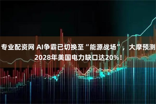 专业配资网 AI争霸已切换至“能源战场”，大摩预测2028年美国电力缺口达20%！