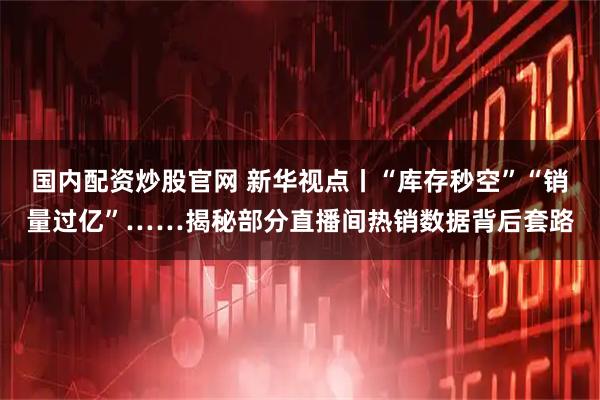 国内配资炒股官网 新华视点丨“库存秒空”“销量过亿”……揭秘部分直播间热销数据背后套路