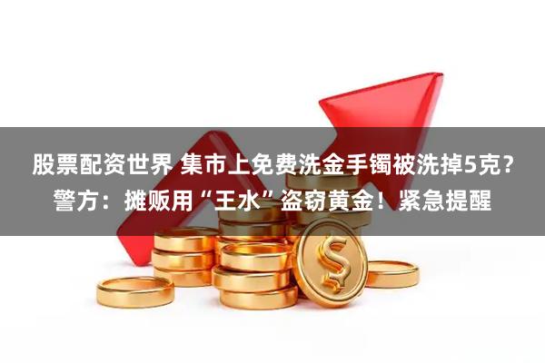 股票配资世界 集市上免费洗金手镯被洗掉5克？警方：摊贩用“王水”盗窃黄金！紧急提醒
