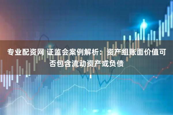 专业配资网 证监会案例解析：资产组账面价值可否包含流动资产或负债