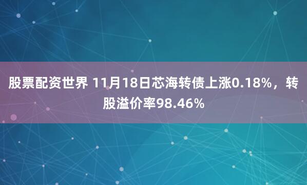 股票配资世界 11月18日芯海转债上涨0.18%，转股溢价率98.46%