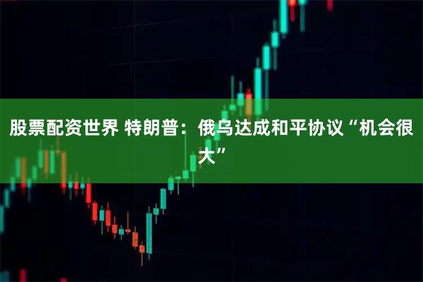 股票配资世界 特朗普：俄乌达成和平协议“机会很大”