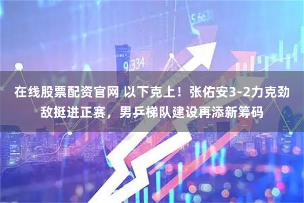 在线股票配资官网 以下克上！张佑安3-2力克劲敌挺进正赛，男乒梯队建设再添新筹码