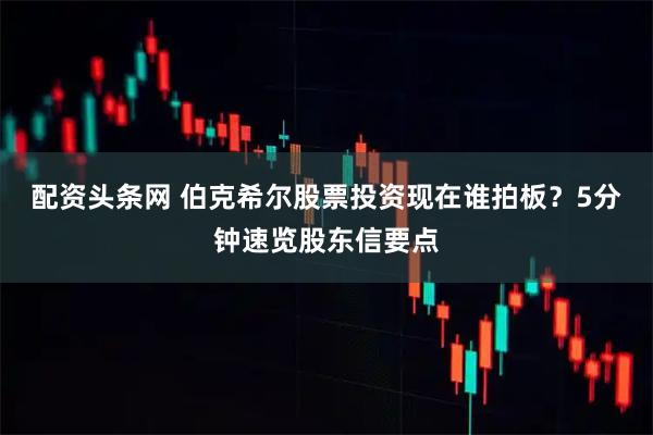 配资头条网 伯克希尔股票投资现在谁拍板？5分钟速览股东信要点
