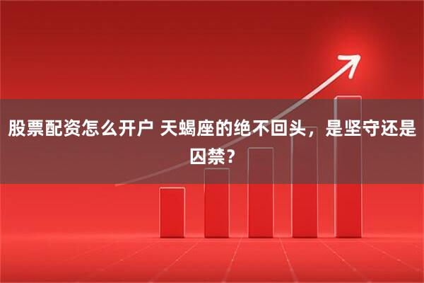 股票配资怎么开户 天蝎座的绝不回头，是坚守还是囚禁？