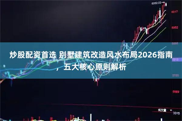 炒股配资首选 别墅建筑改造风水布局2026指南，五大核心原则解析