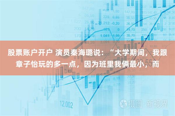 股票账户开户 演员秦海璐说：“大学期间，我跟章子怡玩的多一点，因为班里我俩最小，而