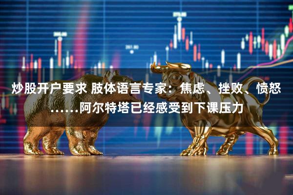 炒股开户要求 肢体语言专家：焦虑、挫败、愤怒……阿尔特塔已经感受到下课压力