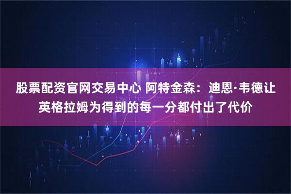 股票配资官网交易中心 阿特金森：迪恩·韦德让英格拉姆为得到的每一分都付出了代价
