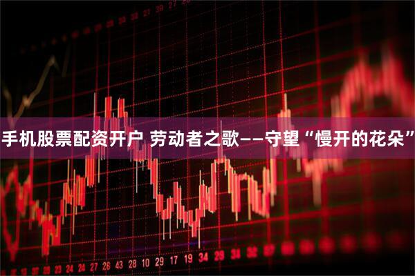手机股票配资开户 劳动者之歌——守望“慢开的花朵”