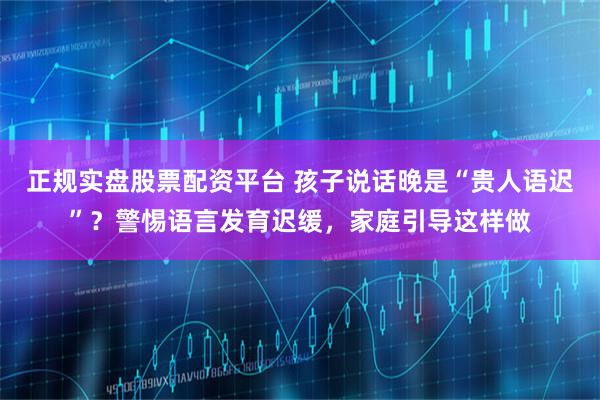 正规实盘股票配资平台 孩子说话晚是“贵人语迟”？警惕语言发育迟缓，家庭引导这样做