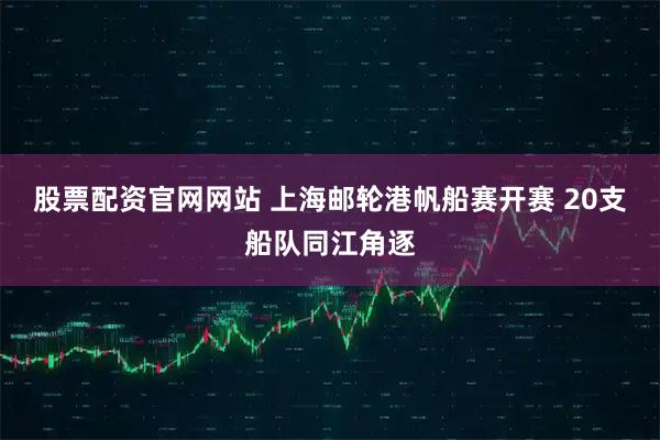 股票配资官网网站 上海邮轮港帆船赛开赛 20支船队同江角逐