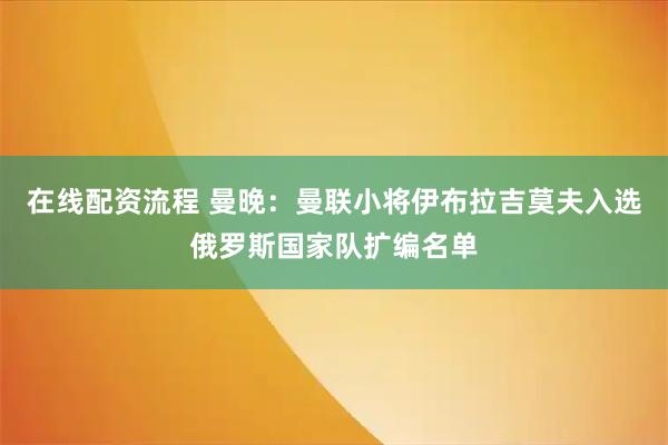 在线配资流程 曼晚：曼联小将伊布拉吉莫夫入选俄罗斯国家队扩编名单