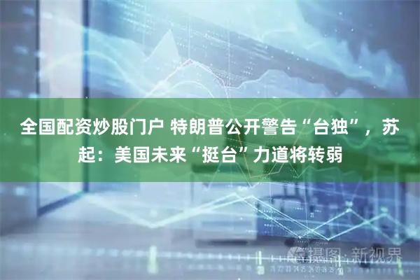 全国配资炒股门户 特朗普公开警告“台独”，苏起：美国未来“挺台”力道将转弱
