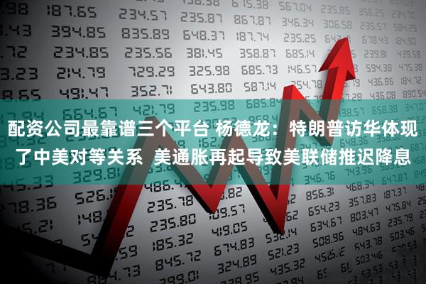 配资公司最靠谱三个平台 杨德龙：特朗普访华体现了中美对等关系  美通胀再起导致美联储推迟降息