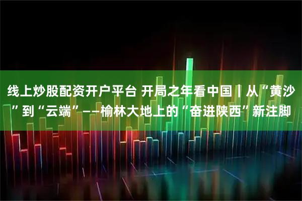 线上炒股配资开户平台 开局之年看中国｜从“黄沙”到“云端”——榆林大地上的“奋进陕西”新注脚