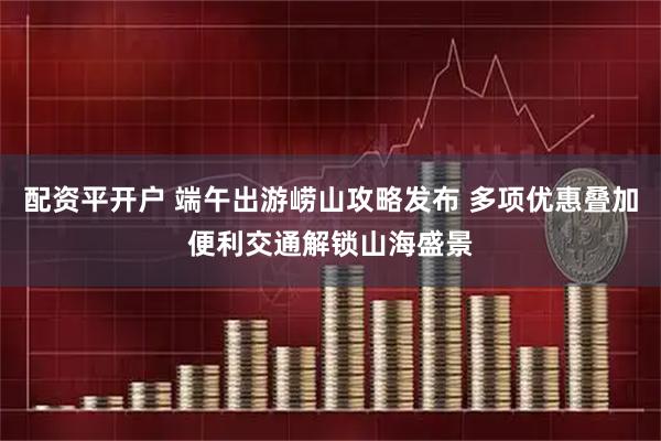 配资平开户 端午出游崂山攻略发布 多项优惠叠加便利交通解锁山海盛景