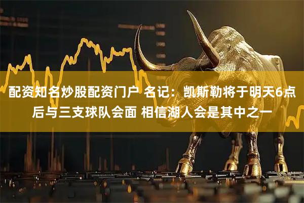 配资知名炒股配资门户 名记：凯斯勒将于明天6点后与三支球队会面 相信湖人会是其中之一