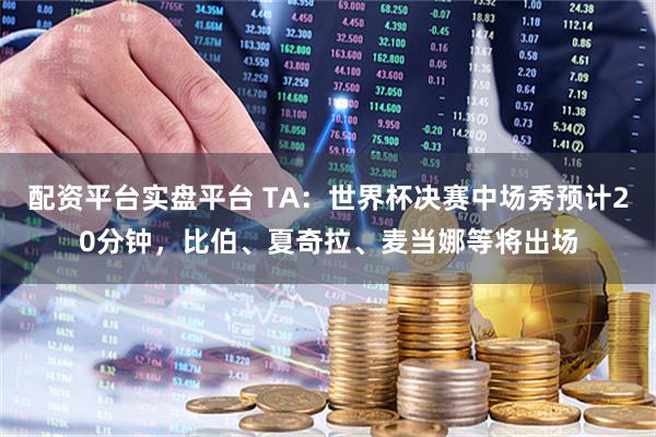 配资平台实盘平台 TA：世界杯决赛中场秀预计20分钟，比伯、夏奇拉、麦当娜等将出场