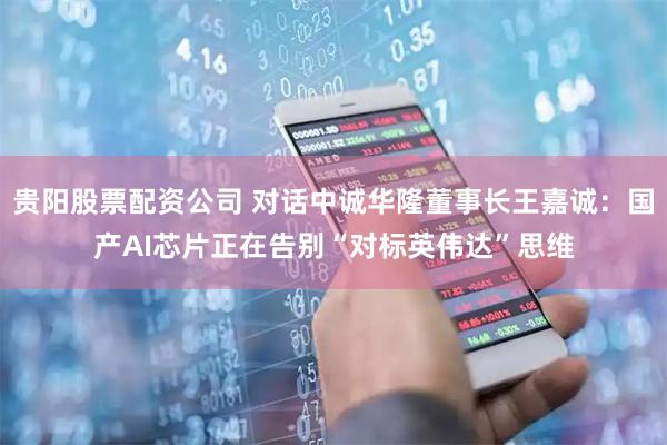 贵阳股票配资公司 对话中诚华隆董事长王嘉诚：国产AI芯片正在告别“对标英伟达”思维