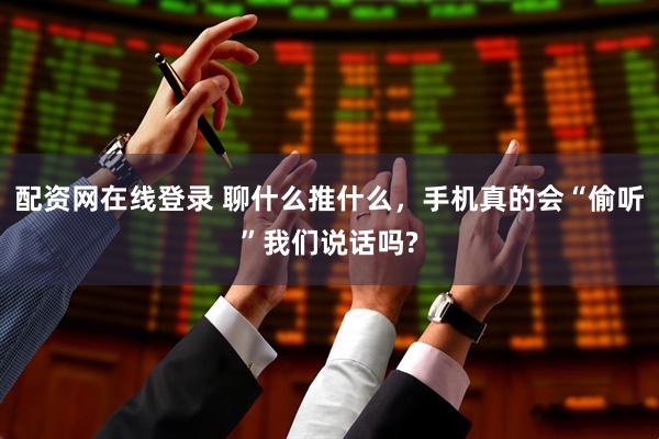 配资网在线登录 聊什么推什么，手机真的会“偷听”我们说话吗?
