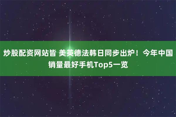 炒股配资网站皆 美英德法韩日同步出炉！今年中国销量最好手机Top5一览