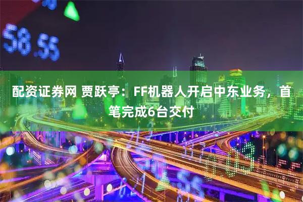配资证券网 贾跃亭：FF机器人开启中东业务，首笔完成6台交付