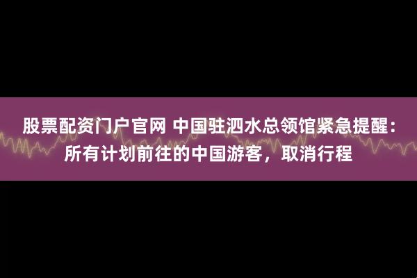 股票配资门户官网 中国驻泗水总领馆紧急提醒：所有计划前往的中国游客，取消行程