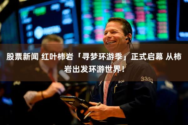 股票新闻 红叶柿岩「寻梦环游季」正式启幕 从柿岩出发环游世界!