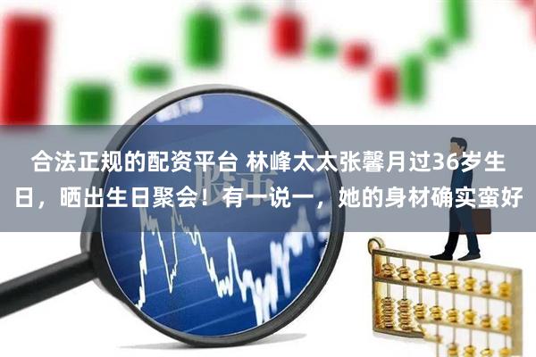 合法正规的配资平台 林峰太太张馨月过36岁生日，晒出生日聚会！有一说一，她的身材确实蛮好