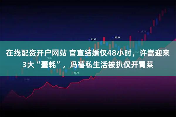 在线配资开户网站 官宣结婚仅48小时，许嵩迎来3大“噩耗”，冯禧私生活被扒仅开胃菜