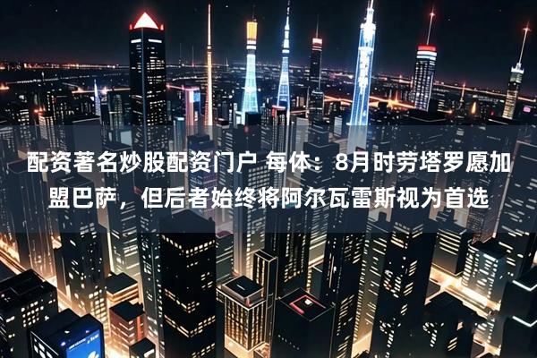 配资著名炒股配资门户 每体：8月时劳塔罗愿加盟巴萨，但后者始终将阿尔瓦雷斯视为首选