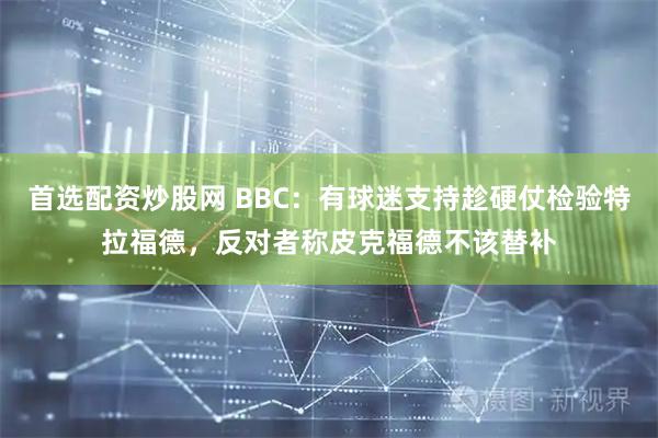 首选配资炒股网 BBC：有球迷支持趁硬仗检验特拉福德，反对者称皮克福德不该替补
