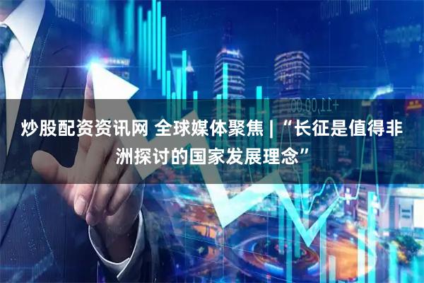 炒股配资资讯网 全球媒体聚焦 | “长征是值得非洲探讨的国家发展理念”