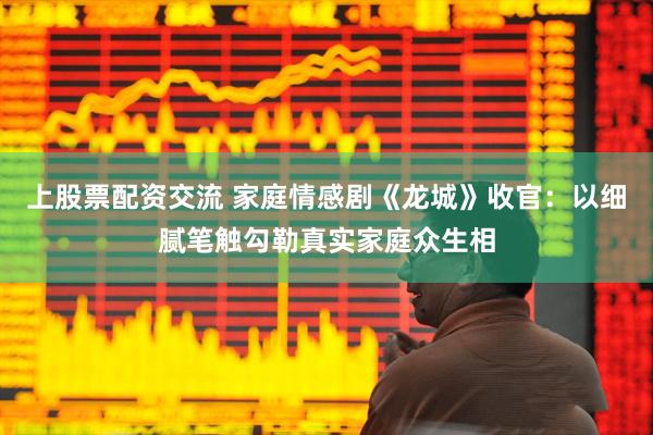 上股票配资交流 家庭情感剧《龙城》收官：以细腻笔触勾勒真实家庭众生相